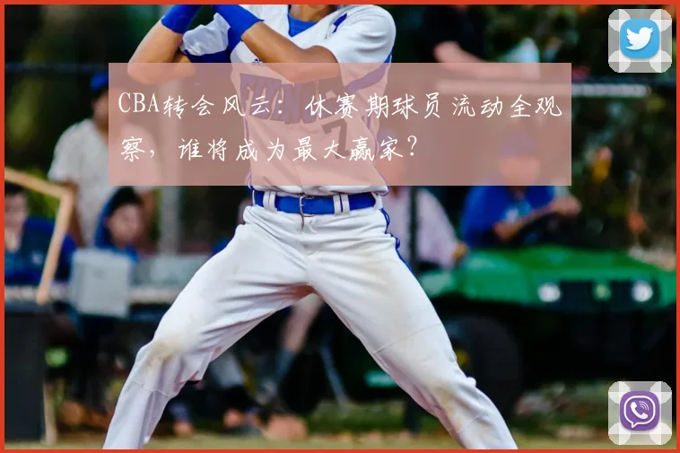 CBA转会风云：休赛期球员流动全观察，谁将成为最大赢家？