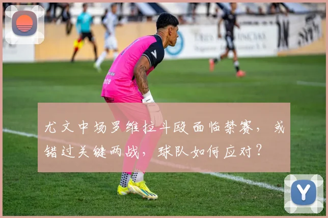 尤文中场罗维拉斗殴面临禁赛，或错过关键两战，球队如何应对？