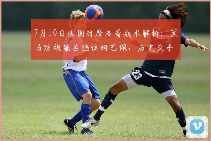 7月10日法国对摩洛哥战术解析：黑马防线能否挡住姆巴佩，历史交手揭示晋级关键
