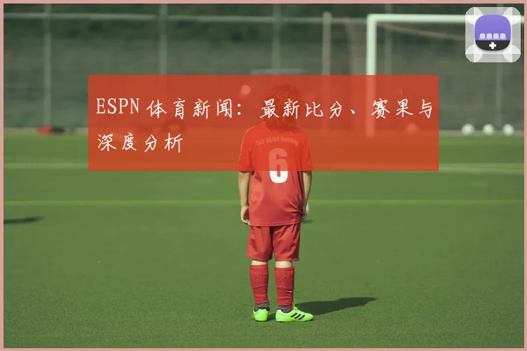ESPN 体育新闻：最新比分、赛果与深度分析
